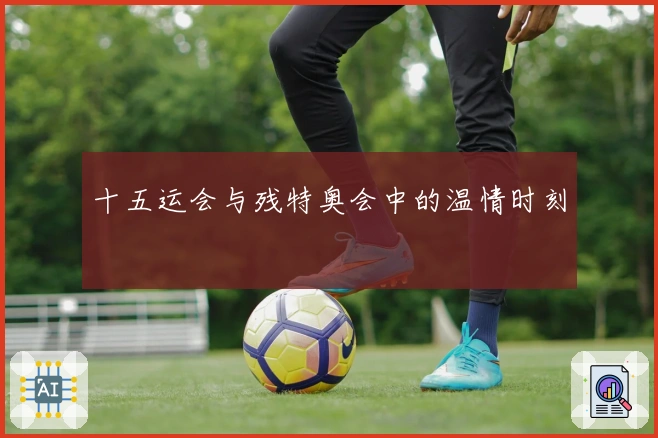 十五运会与残特奥会中的温情时刻