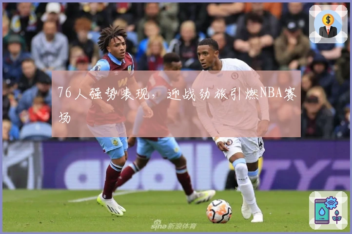 76人强势表现,迎战劲旅引燃NBA赛场