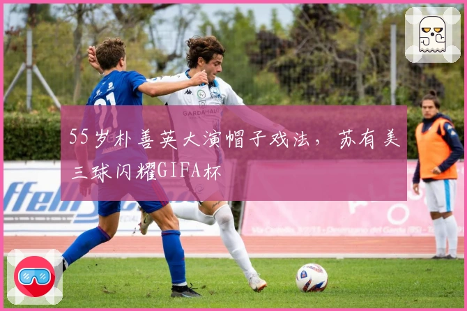 55岁朴善英大演帽子戏法，苏有美三球闪耀GIFA杯