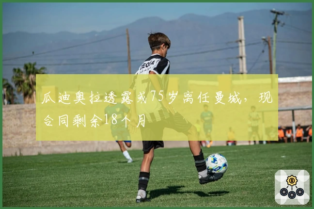 瓜迪奥拉透露或75岁离任曼城，现合同剩余18个月