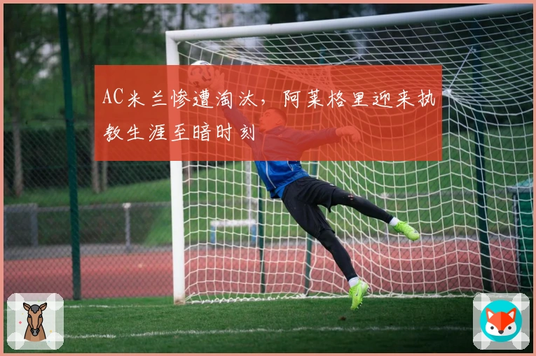AC米兰惨遭淘汰，阿莱格里迎来执教生涯至暗时刻