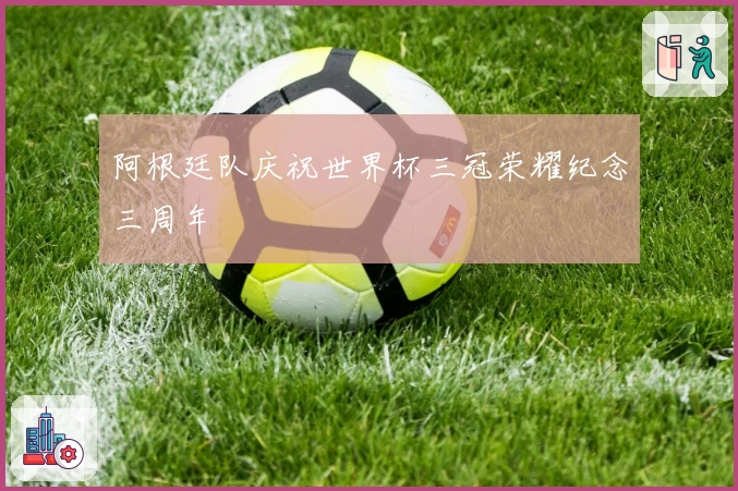 阿根廷队庆祝世界杯三冠荣耀纪念三周年