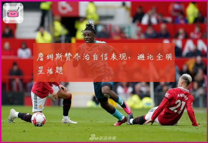 詹姆斯赞乔治自信表现，避论全明星话题