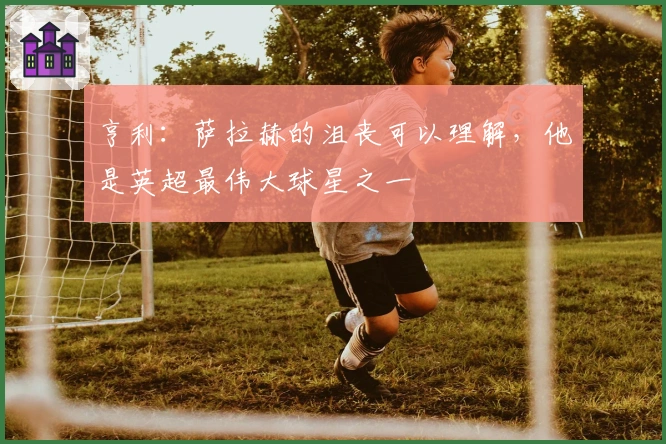 亨利:萨拉赫的沮丧可以理解,他是英超最伟大球星之一