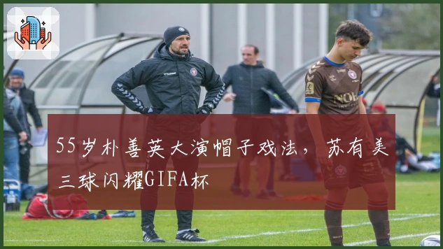 55岁朴善英大演帽子戏法，苏有美三球闪耀GIFA杯