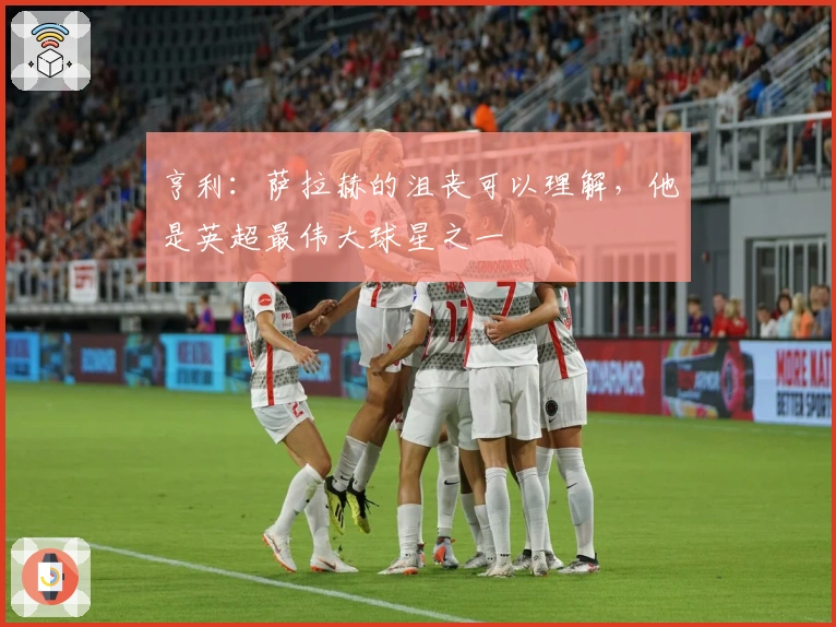 亨利：萨拉赫的沮丧可以理解，他是英超最伟大球星之一