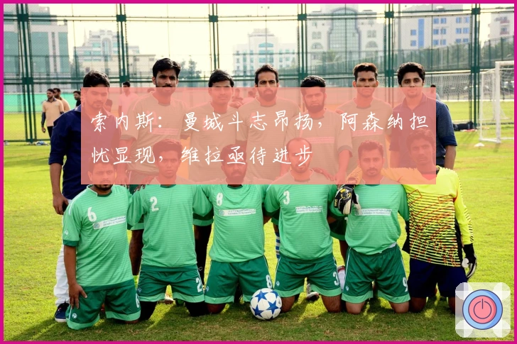 索内斯：曼城斗志昂扬，阿森纳担忧显现，维拉亟待进步